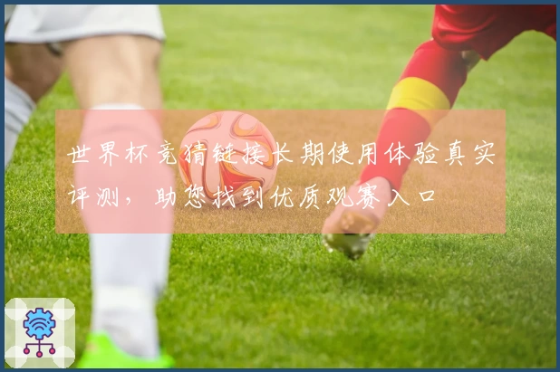 世界杯竞猜链接长期使用体验真实评测，助您找到优质观赛入口